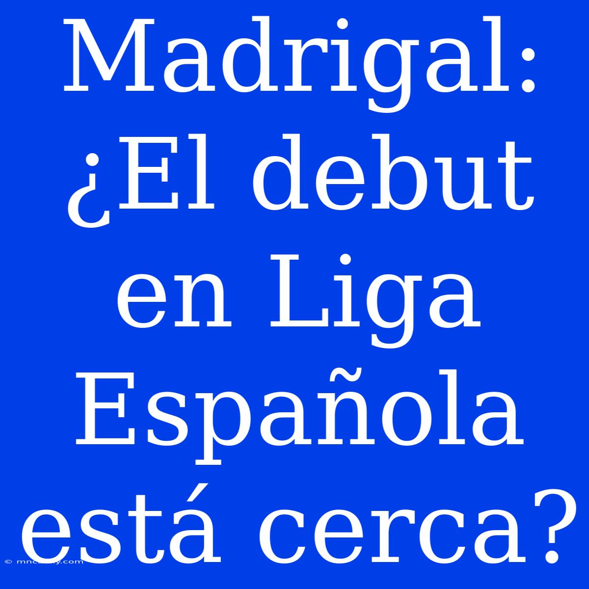 Madrigal: ¿El Debut En Liga Española Está Cerca?