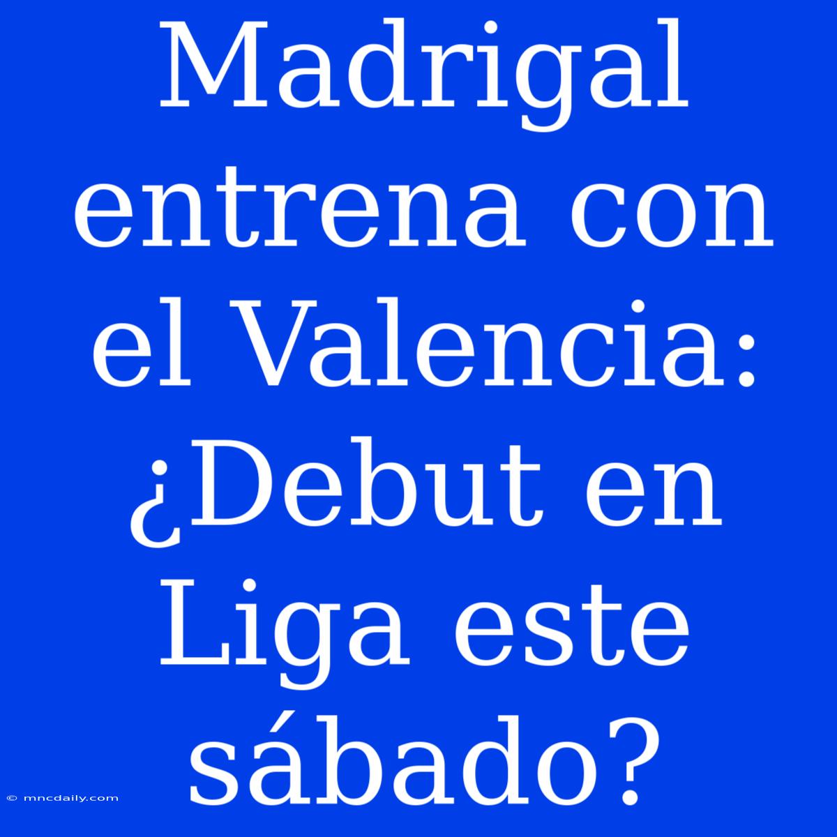 Madrigal Entrena Con El Valencia: ¿Debut En Liga Este Sábado?