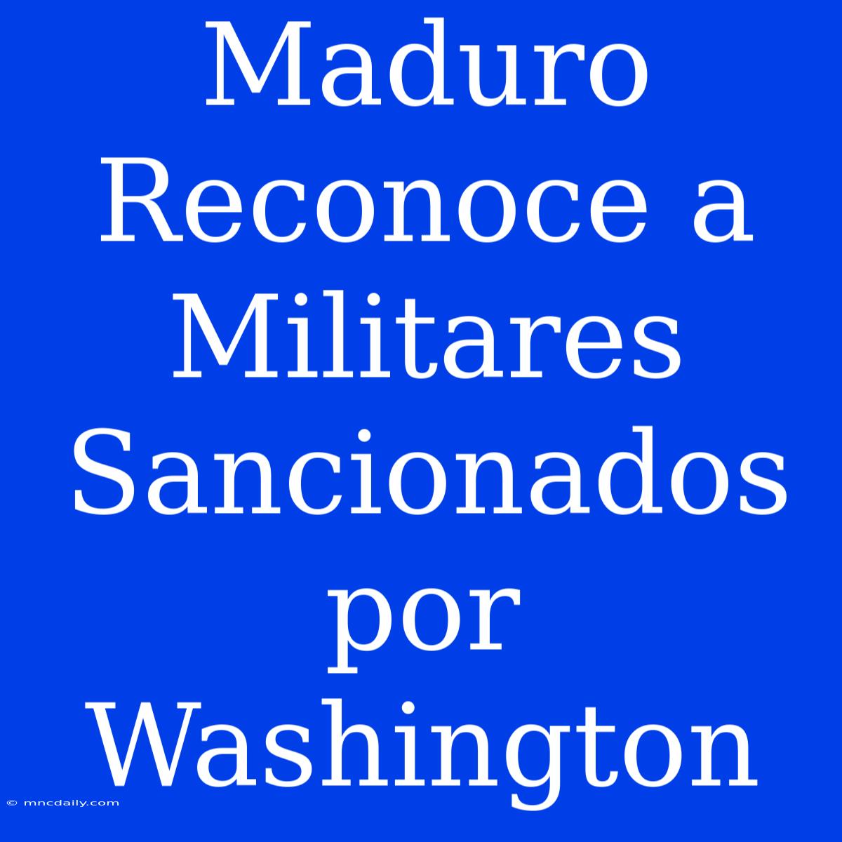 Maduro Reconoce A Militares Sancionados Por Washington 