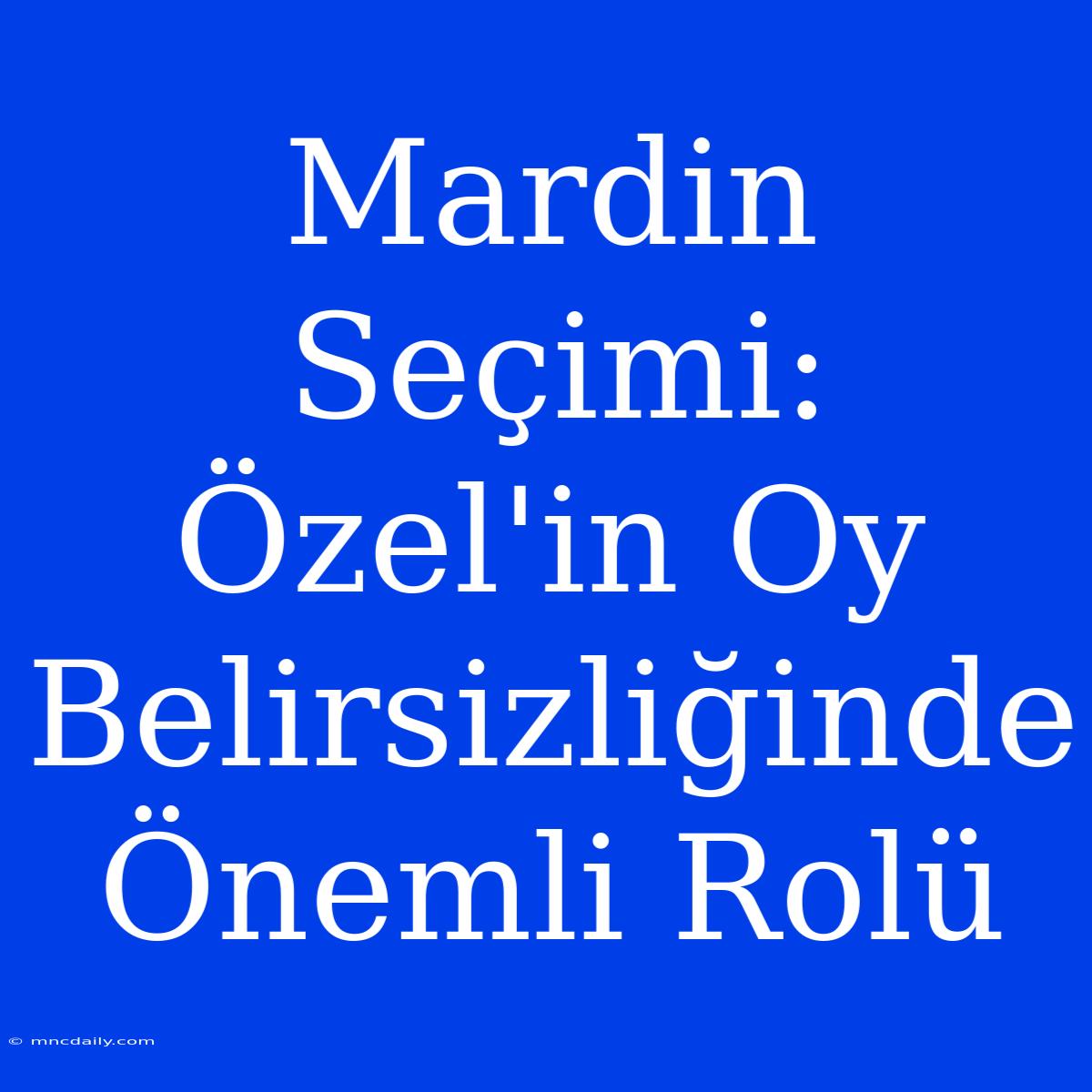 Mardin Seçimi: Özel'in Oy Belirsizliğinde Önemli Rolü 