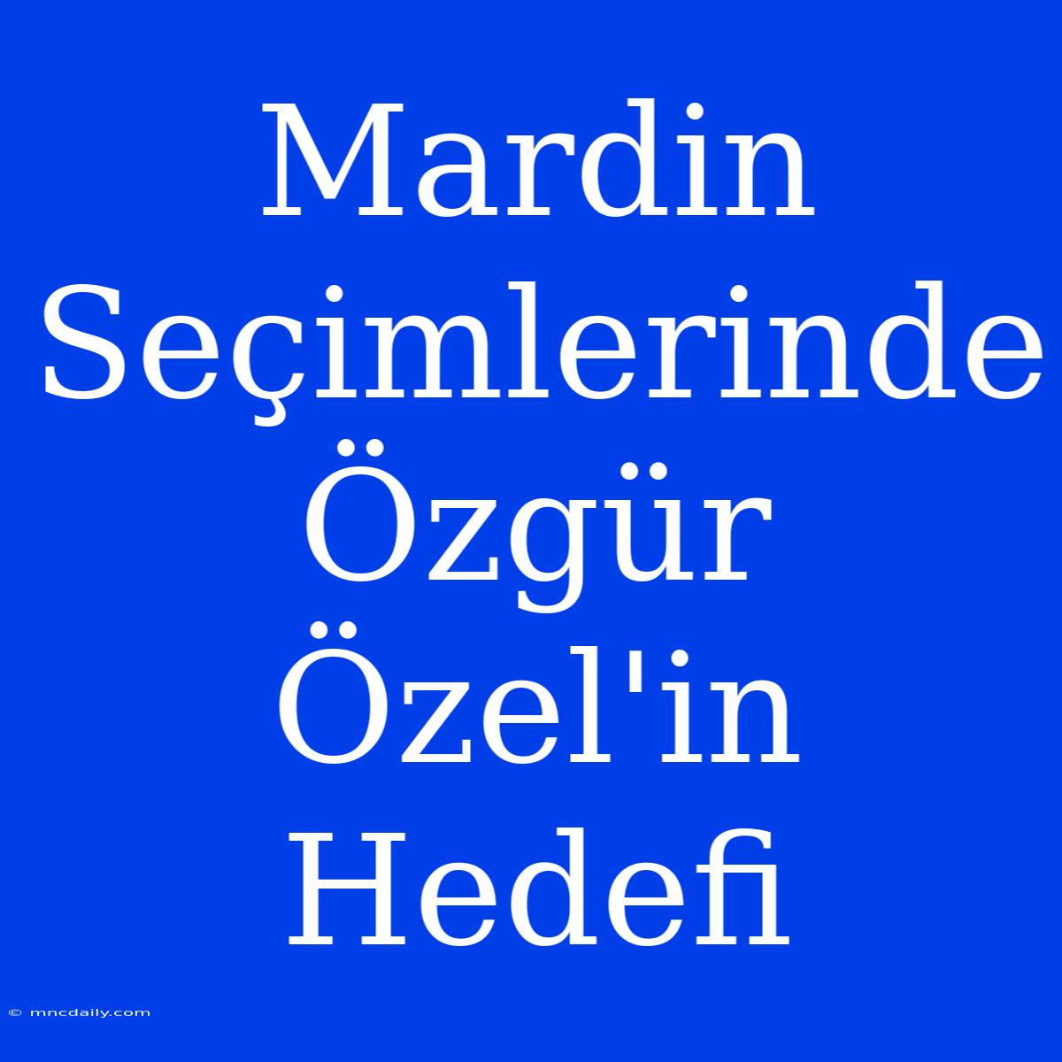 Mardin Seçimlerinde Özgür Özel'in Hedefi