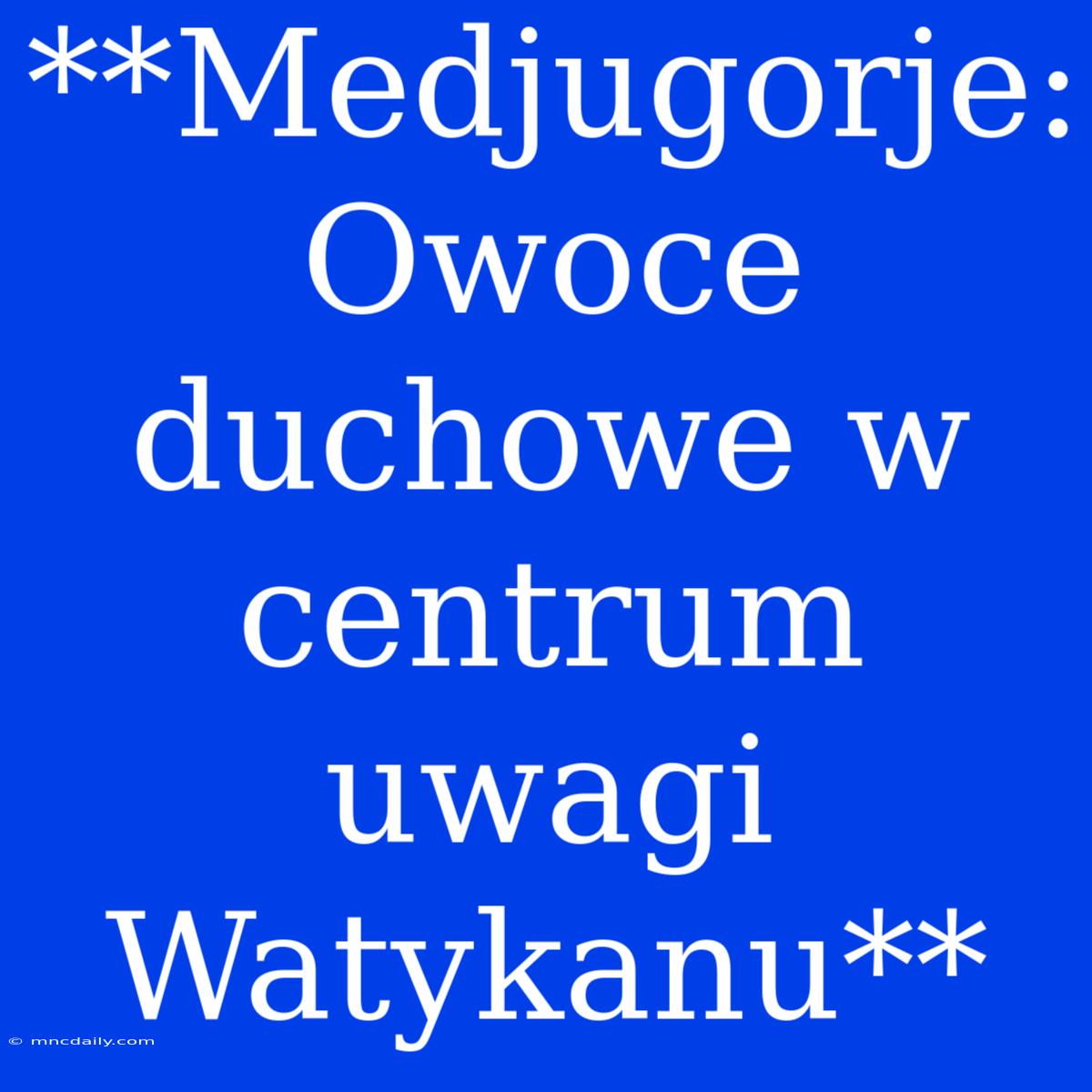 **Medjugorje: Owoce Duchowe W Centrum Uwagi Watykanu**