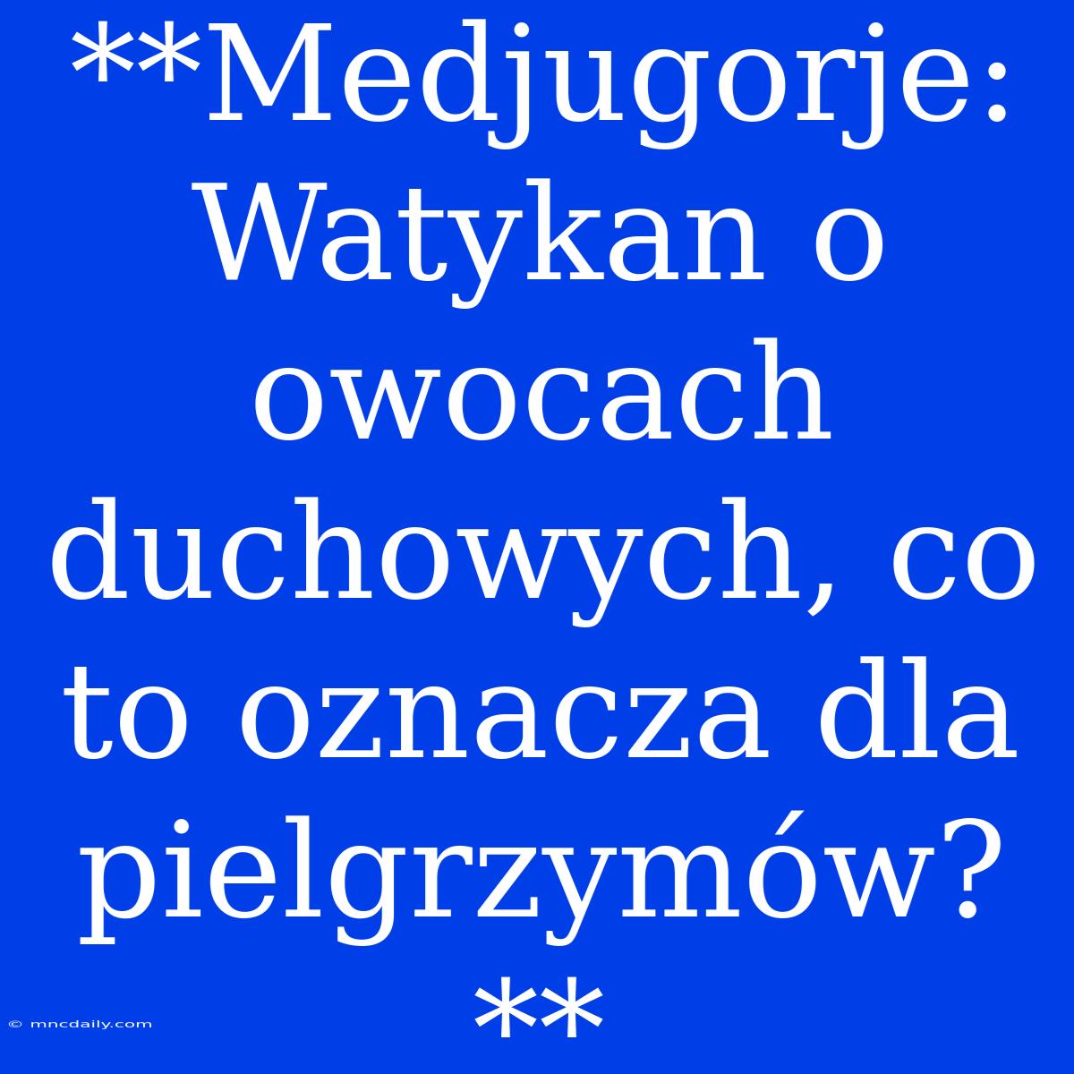 **Medjugorje: Watykan O Owocach Duchowych, Co To Oznacza Dla Pielgrzymów?**