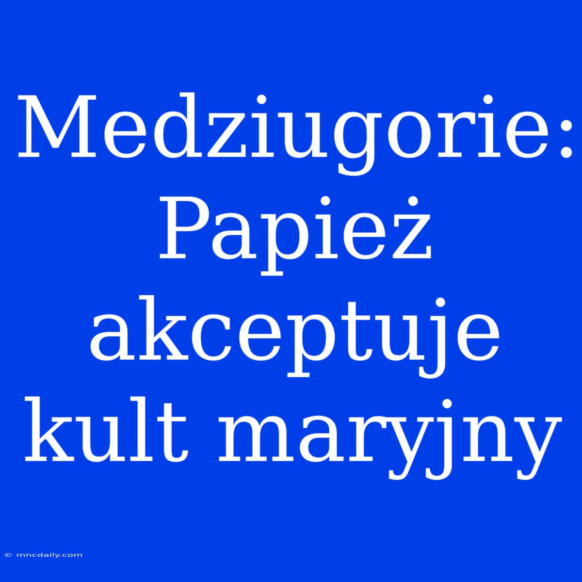 Medziugorie: Papież Akceptuje Kult Maryjny