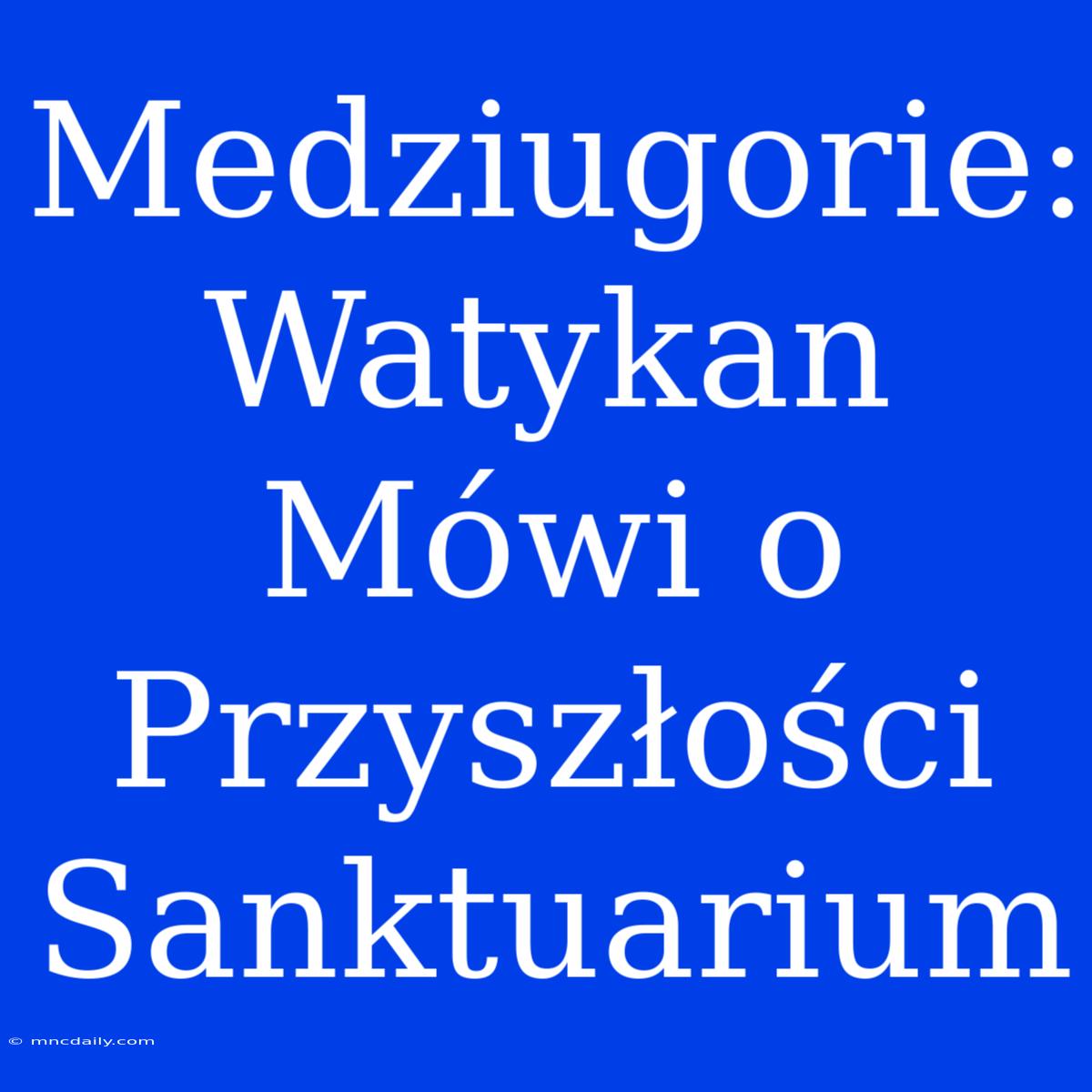 Medziugorie: Watykan Mówi O Przyszłości Sanktuarium