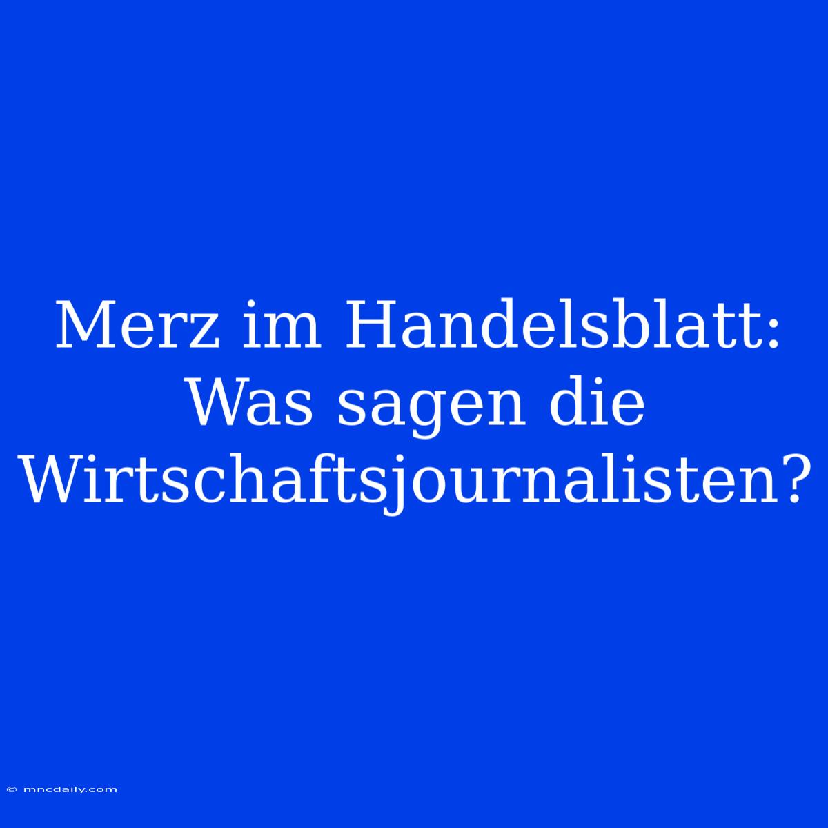 Merz Im Handelsblatt: Was Sagen Die Wirtschaftsjournalisten?