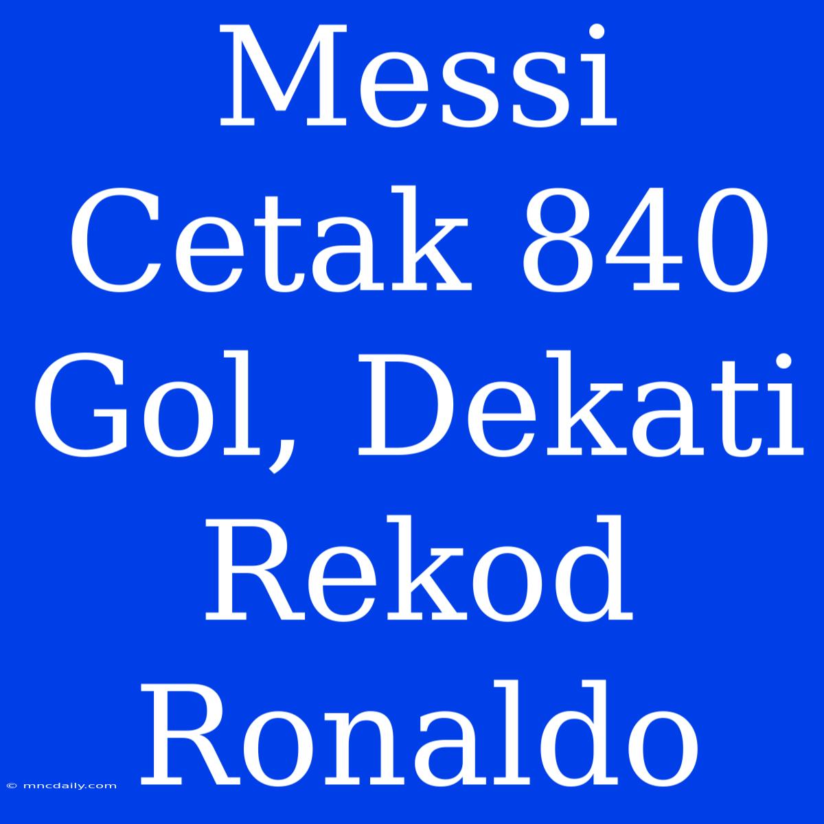 Messi Cetak 840 Gol, Dekati Rekod Ronaldo