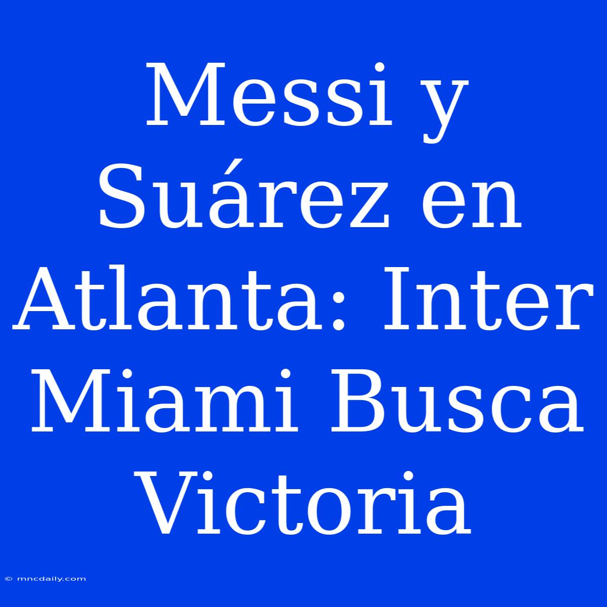 Messi Y Suárez En Atlanta: Inter Miami Busca Victoria 