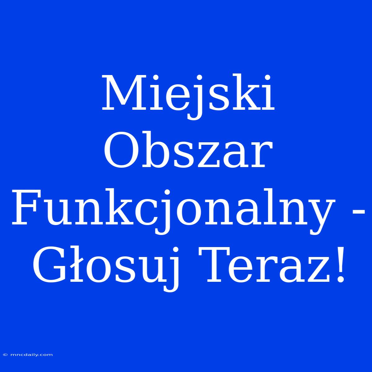 Miejski Obszar Funkcjonalny - Głosuj Teraz!