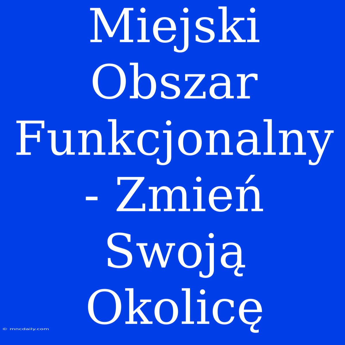 Miejski Obszar Funkcjonalny - Zmień Swoją Okolicę