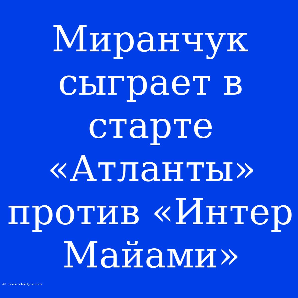 Миранчук Сыграет В Старте «Атланты» Против «Интер Майами»