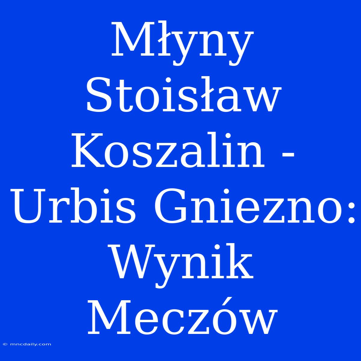 Młyny Stoisław Koszalin - Urbis Gniezno: Wynik Meczów