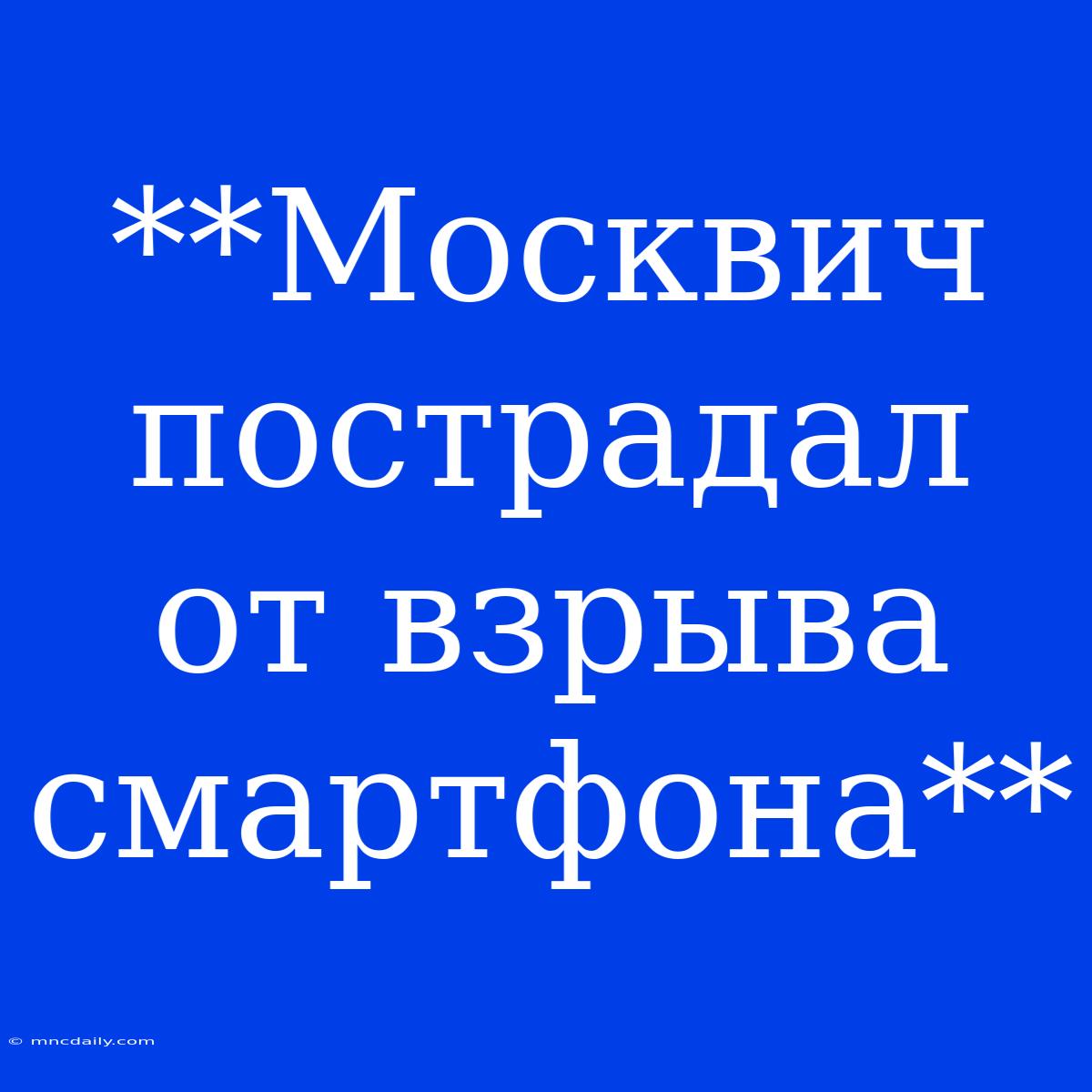 **Москвич Пострадал От Взрыва Смартфона**