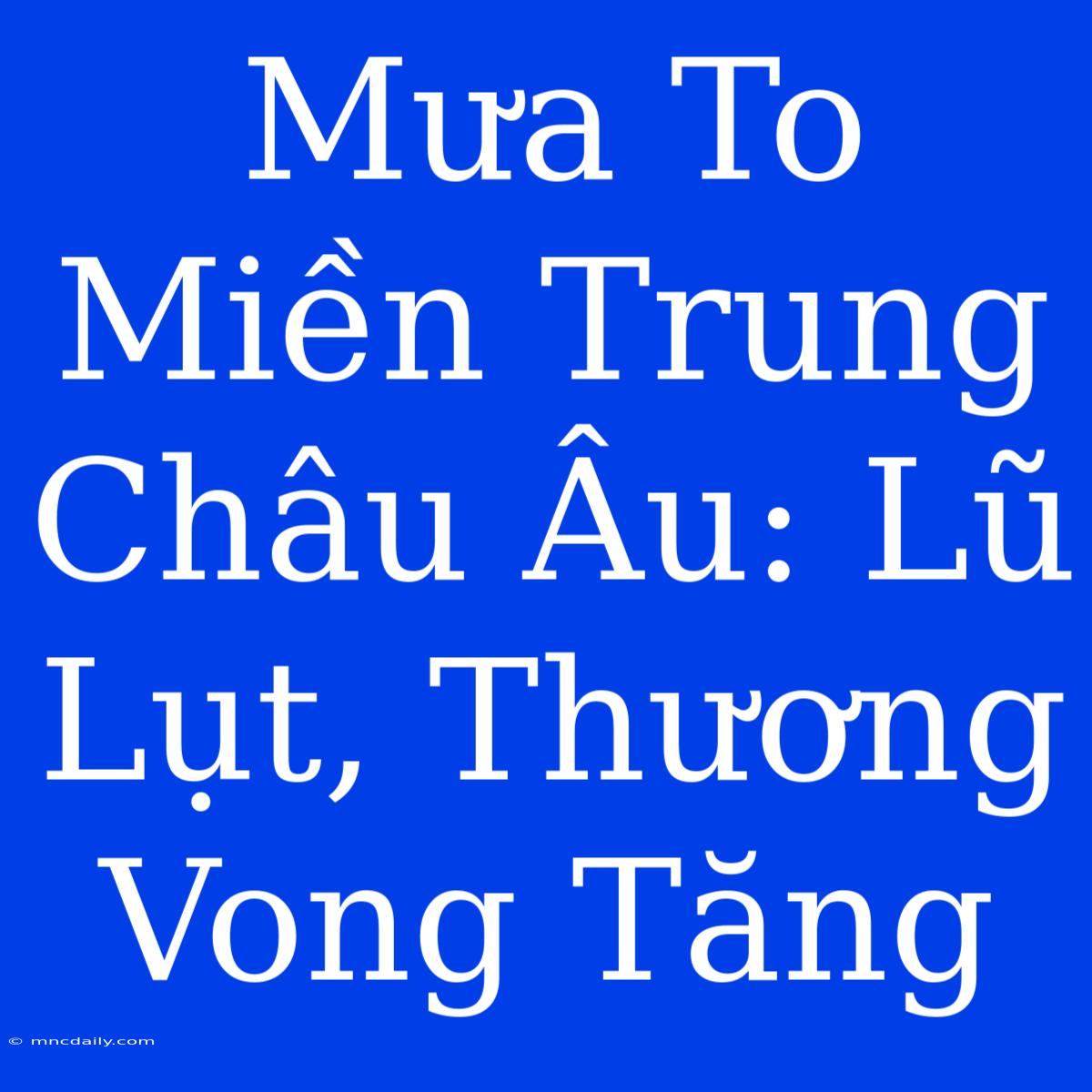 Mưa To Miền Trung Châu Âu: Lũ Lụt, Thương Vong Tăng