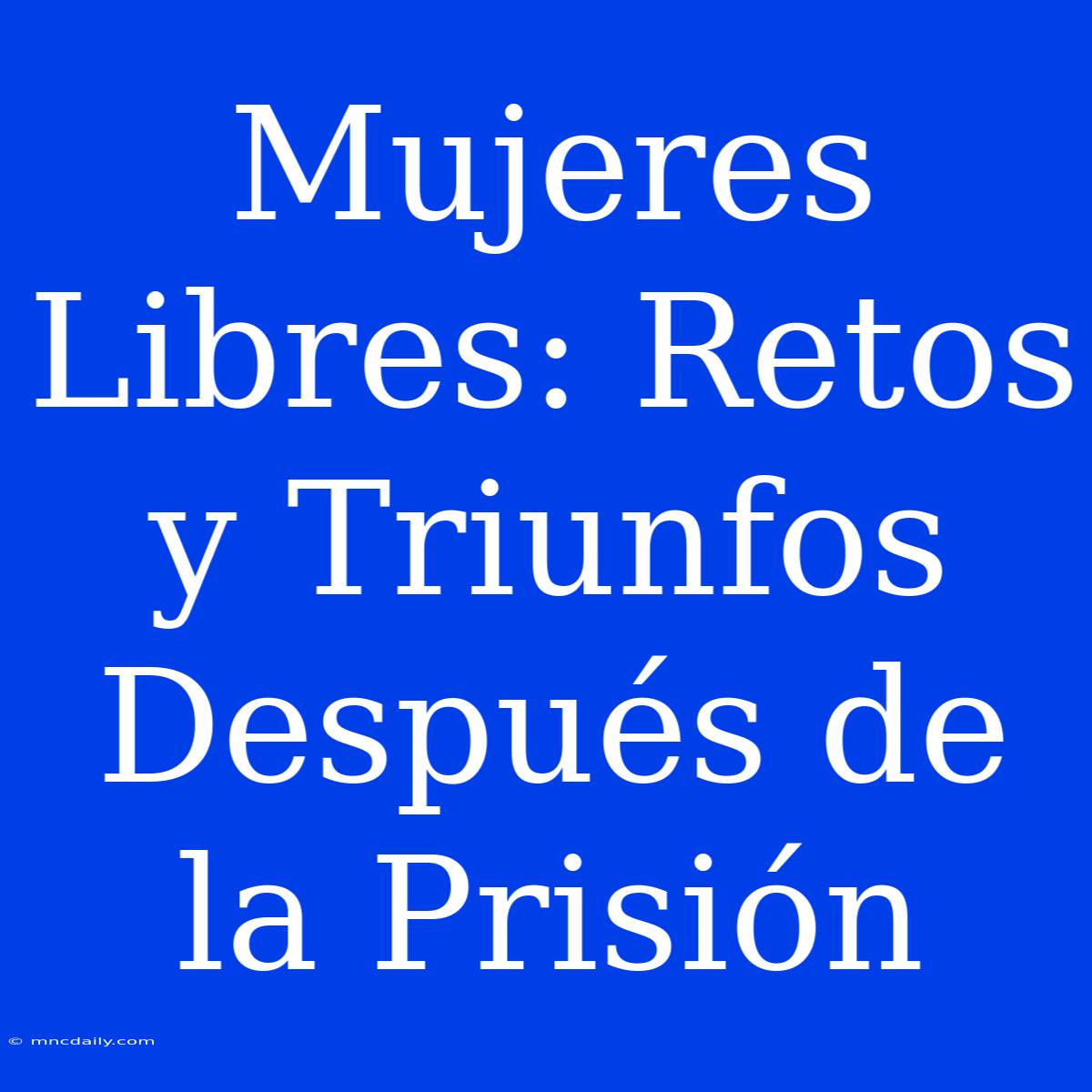 Mujeres Libres: Retos Y Triunfos Después De La Prisión 