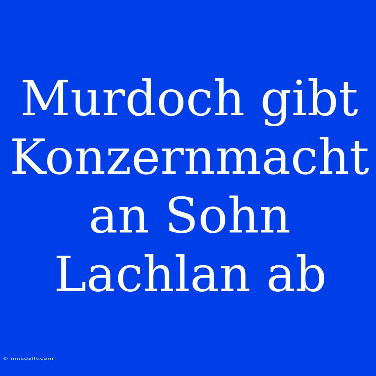 Murdoch Gibt Konzernmacht An Sohn Lachlan Ab