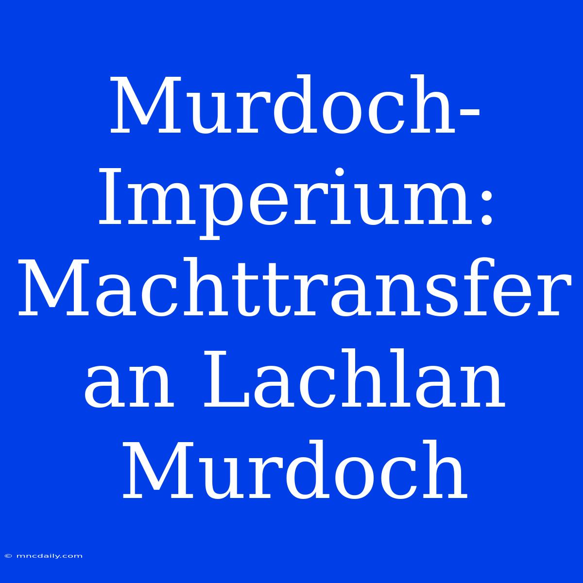 Murdoch-Imperium: Machttransfer An Lachlan Murdoch