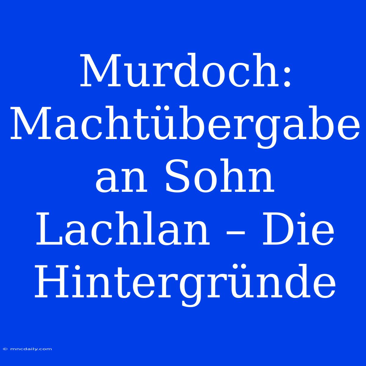 Murdoch: Machtübergabe An Sohn Lachlan – Die Hintergründe