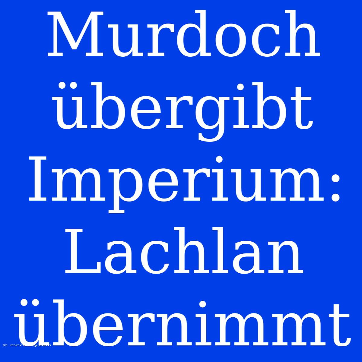 Murdoch Übergibt Imperium: Lachlan Übernimmt