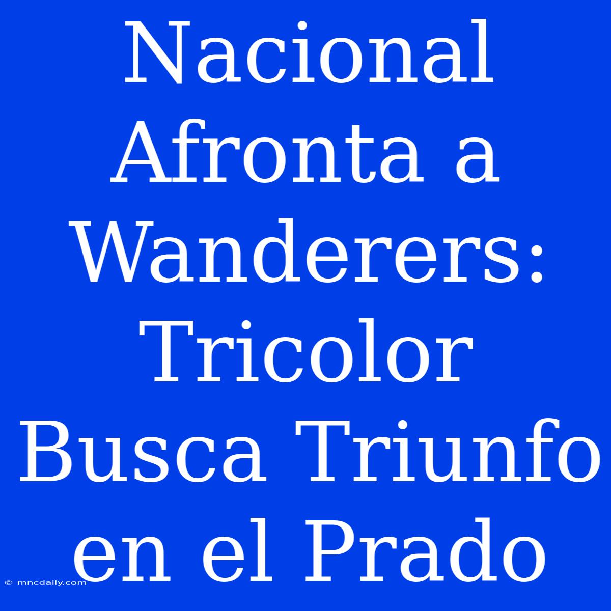 Nacional Afronta A Wanderers: Tricolor Busca Triunfo En El Prado