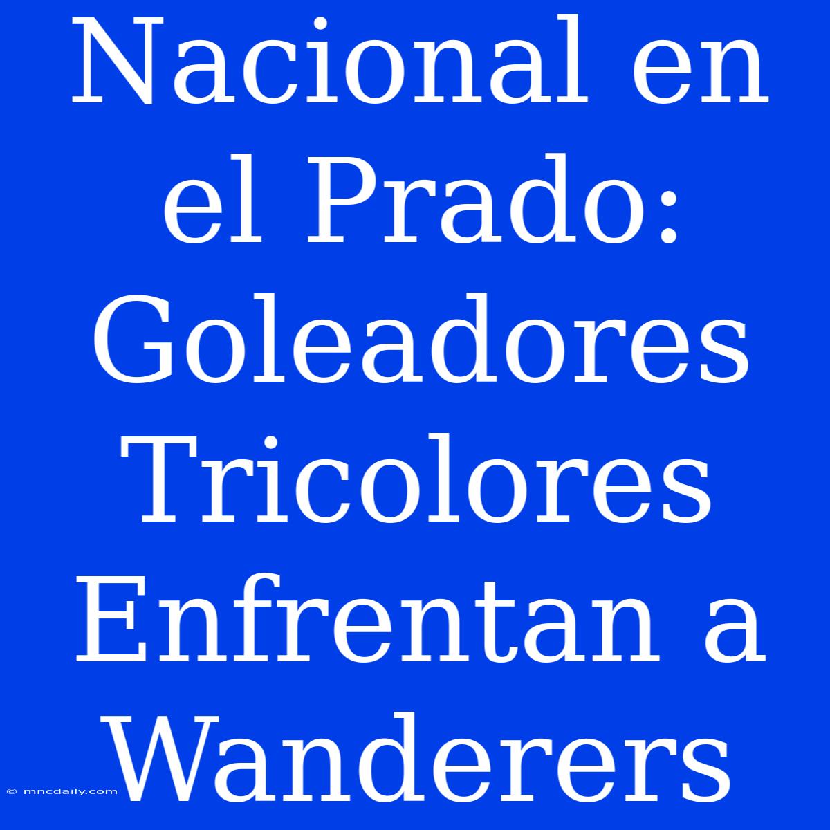 Nacional En El Prado: Goleadores Tricolores Enfrentan A Wanderers