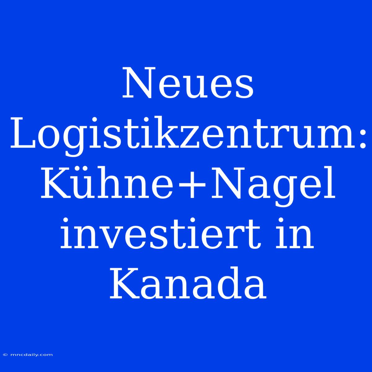 Neues Logistikzentrum: Kühne+Nagel Investiert In Kanada