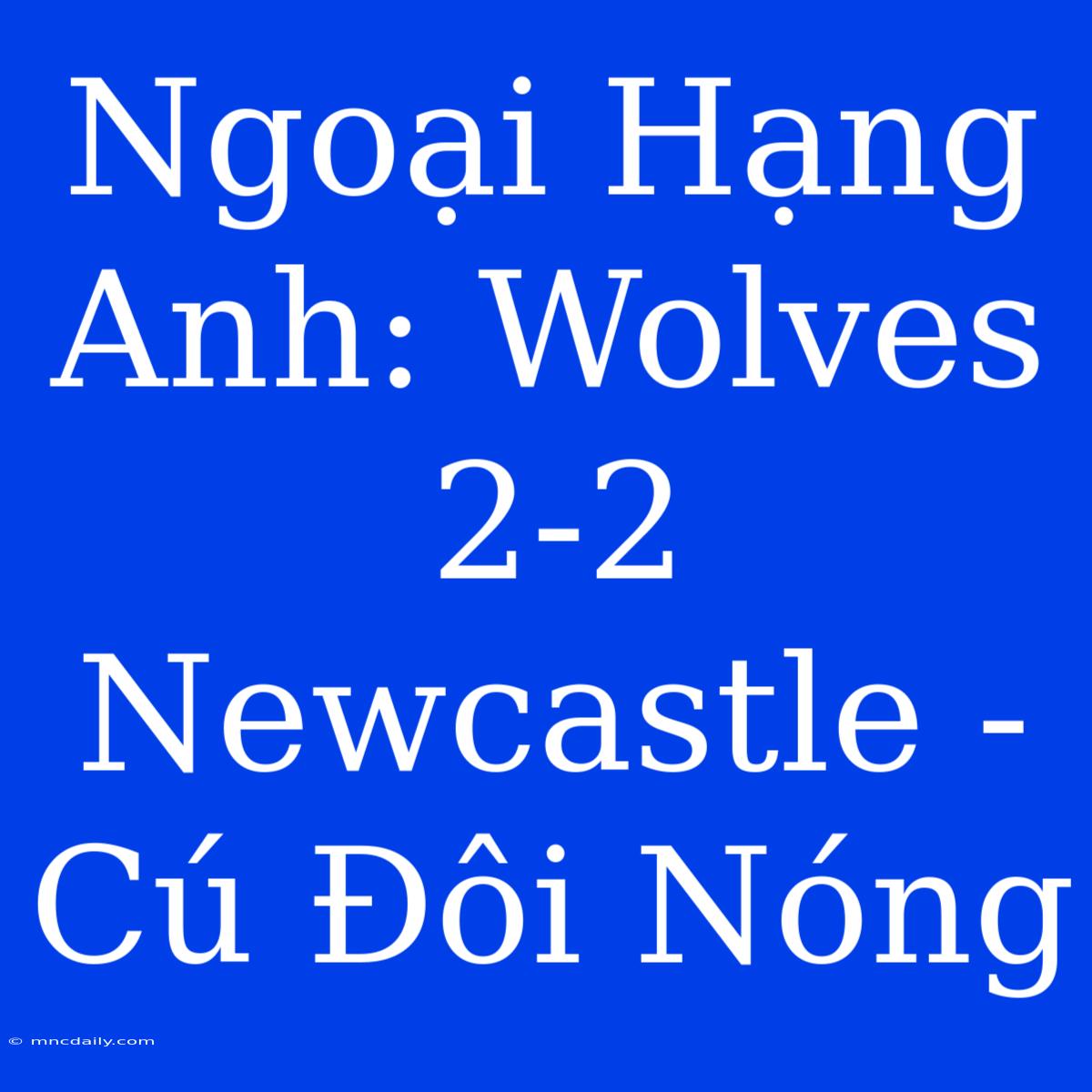 Ngoại Hạng Anh: Wolves 2-2 Newcastle - Cú Đôi Nóng