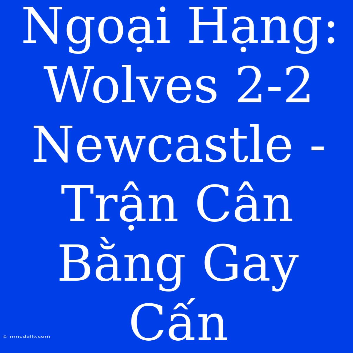 Ngoại Hạng: Wolves 2-2 Newcastle - Trận Cân Bằng Gay Cấn