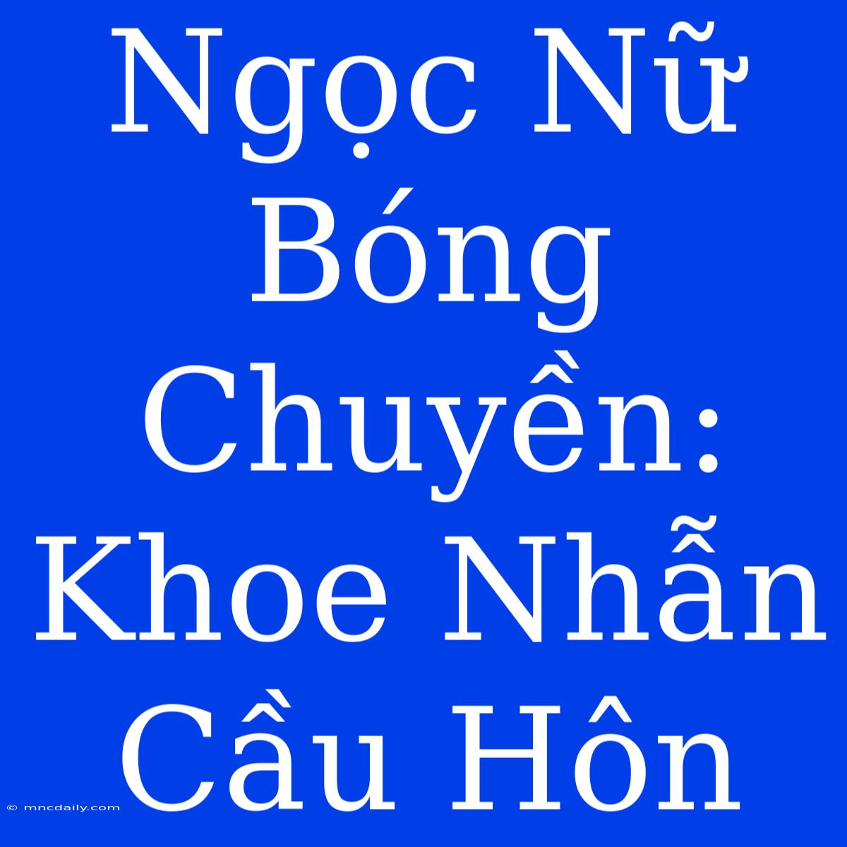 Ngọc Nữ Bóng Chuyền: Khoe Nhẫn Cầu Hôn