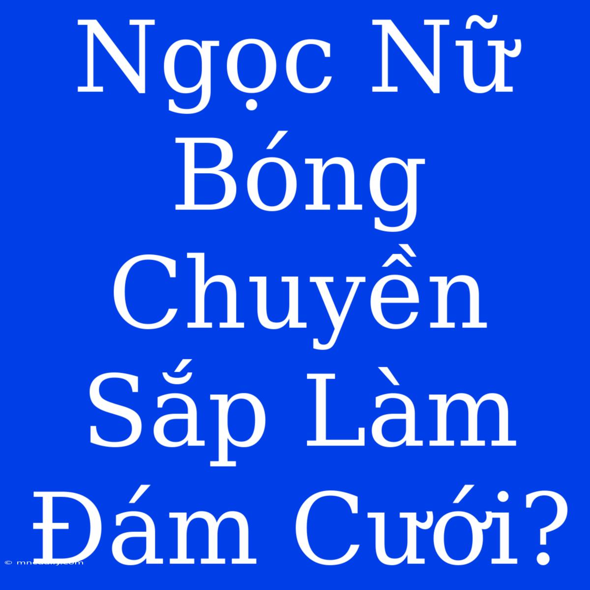 Ngọc Nữ Bóng Chuyền Sắp Làm Đám Cưới?