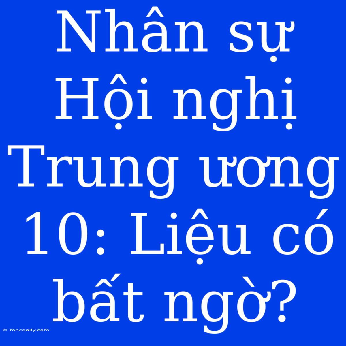 Nhân Sự Hội Nghị Trung Ương 10: Liệu Có Bất Ngờ?