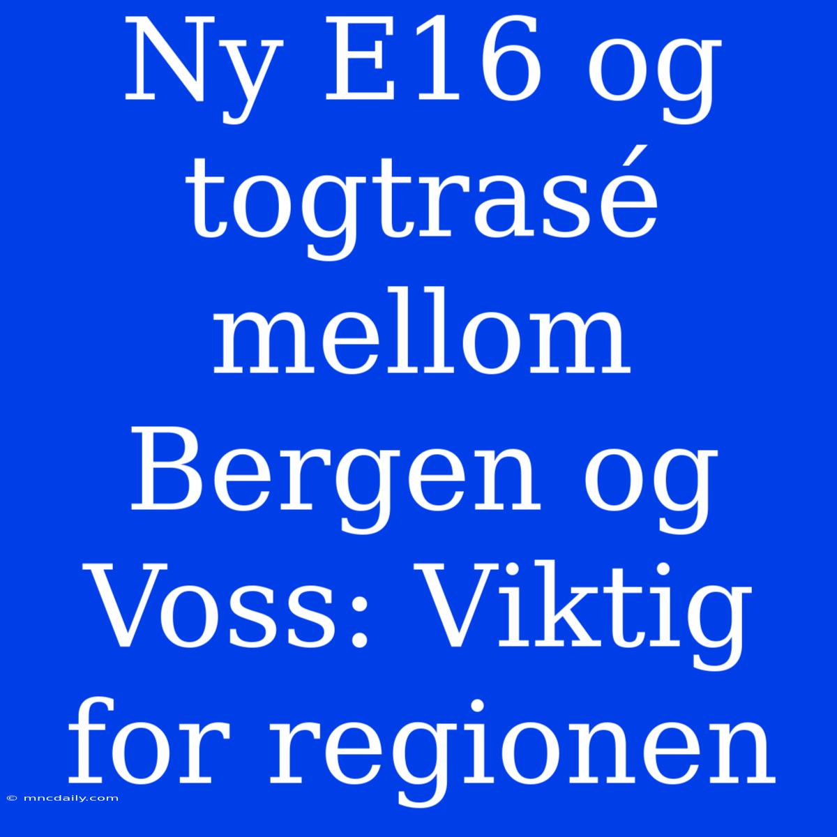 Ny E16 Og Togtrasé Mellom Bergen Og Voss: Viktig For Regionen