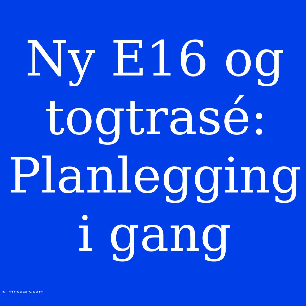 Ny E16 Og Togtrasé: Planlegging I Gang