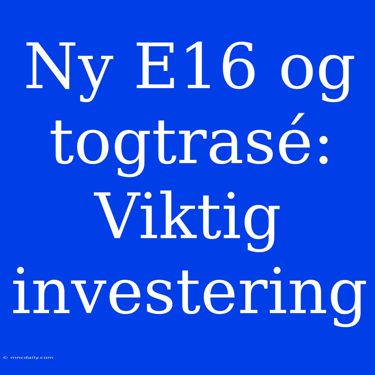 Ny E16 Og Togtrasé: Viktig Investering