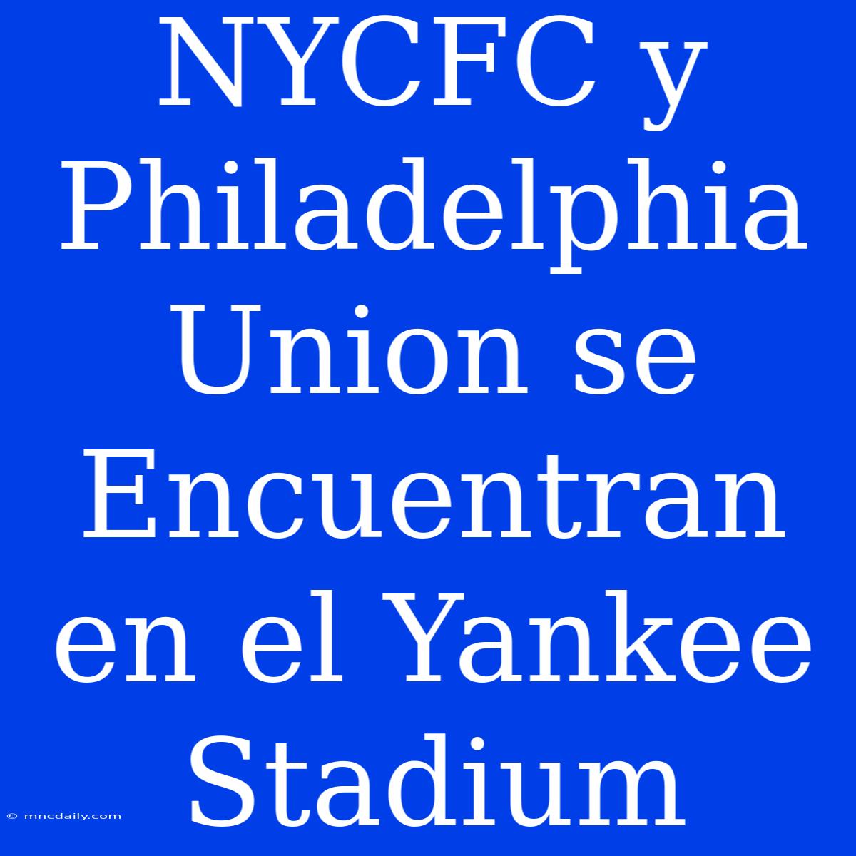 NYCFC Y Philadelphia Union Se Encuentran En El Yankee Stadium