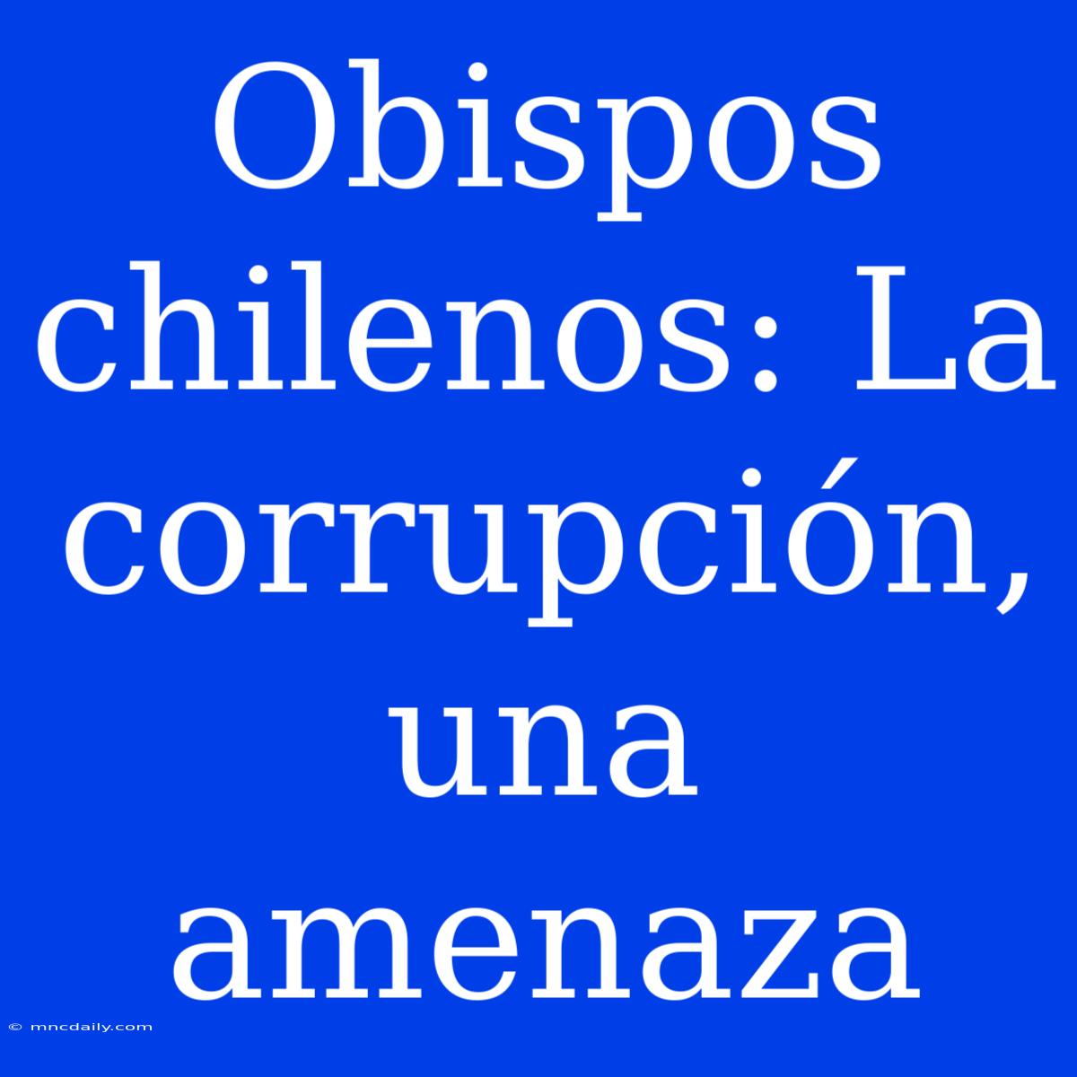 Obispos Chilenos: La Corrupción, Una Amenaza