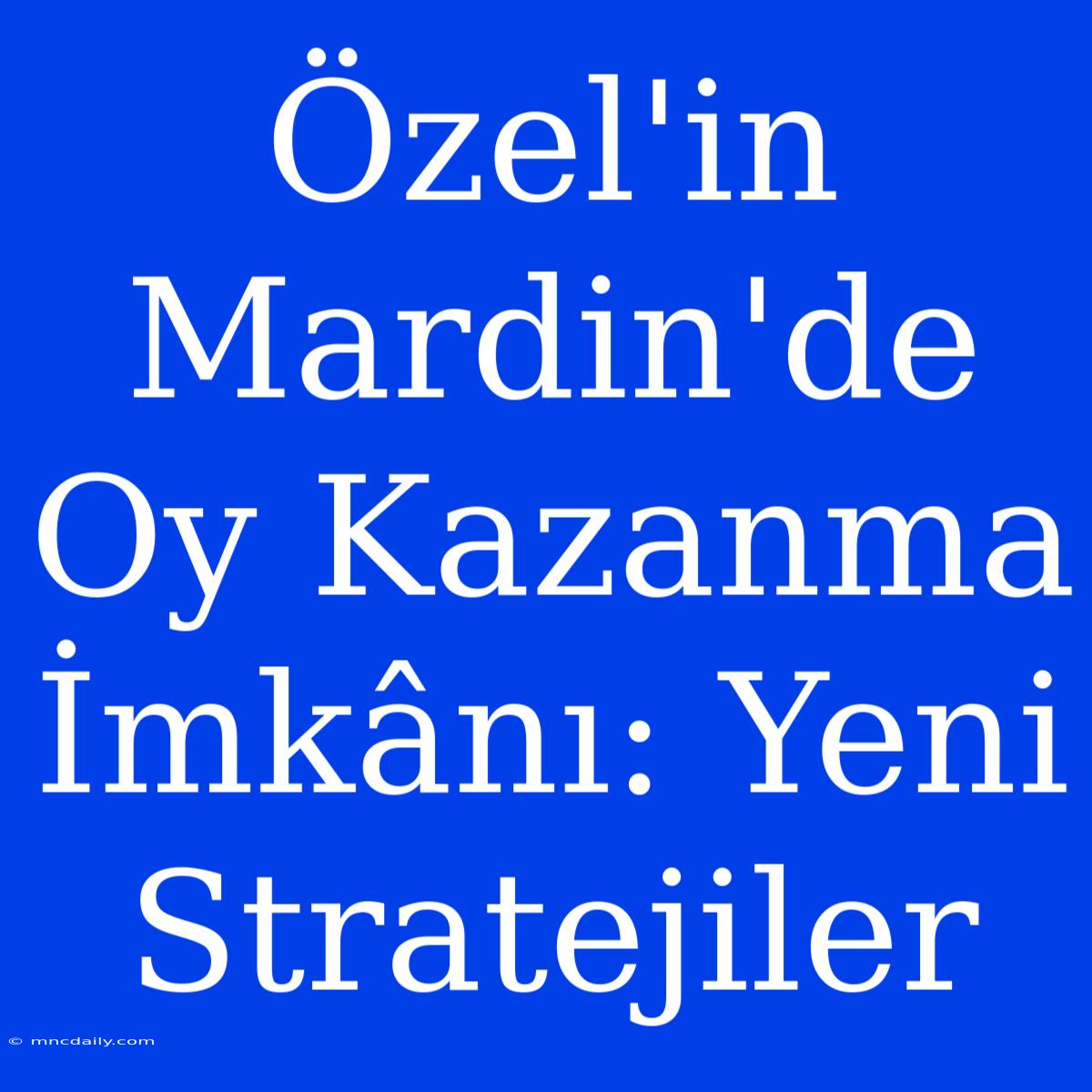 Özel'in Mardin'de Oy Kazanma İmkânı: Yeni Stratejiler