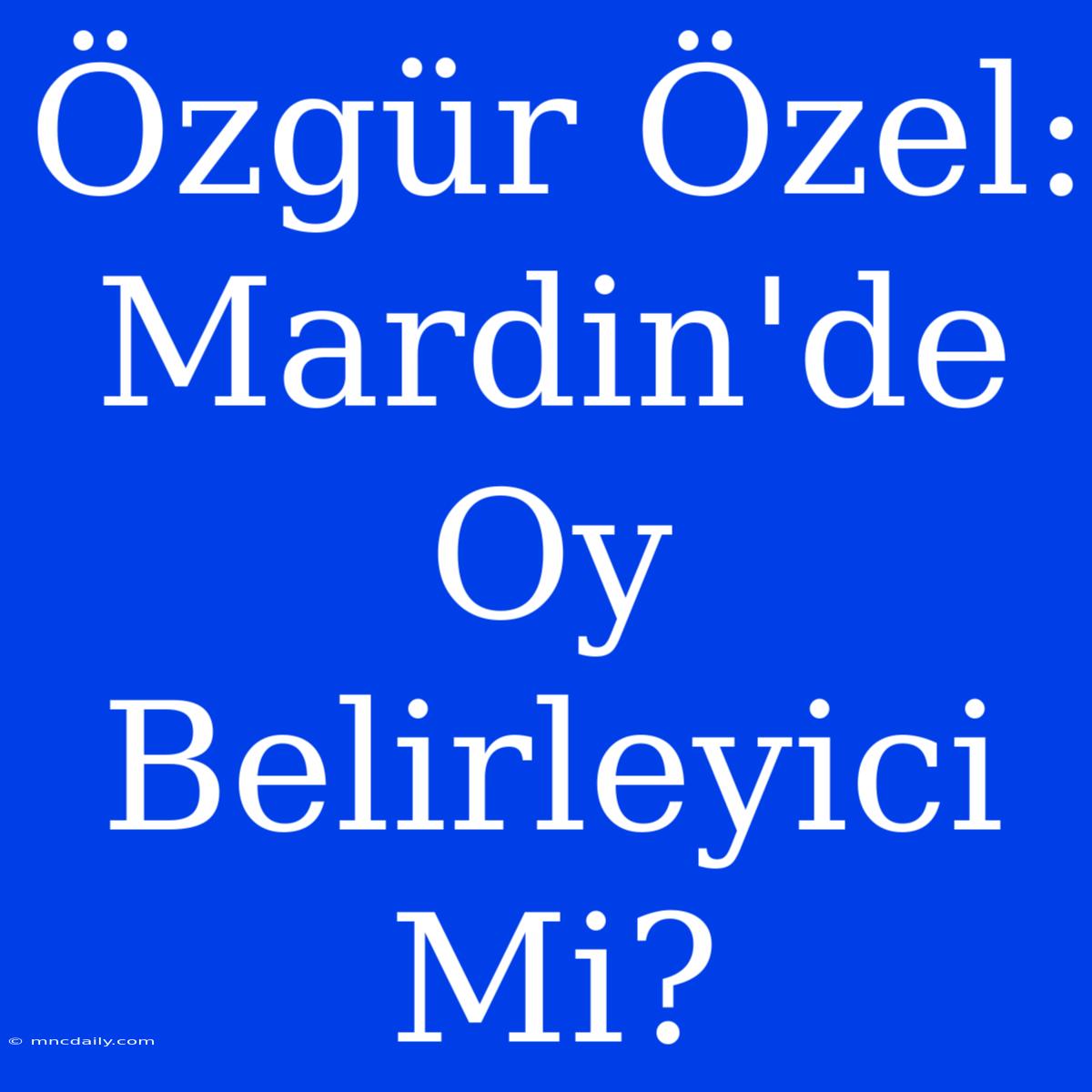 Özgür Özel: Mardin'de Oy Belirleyici Mi?