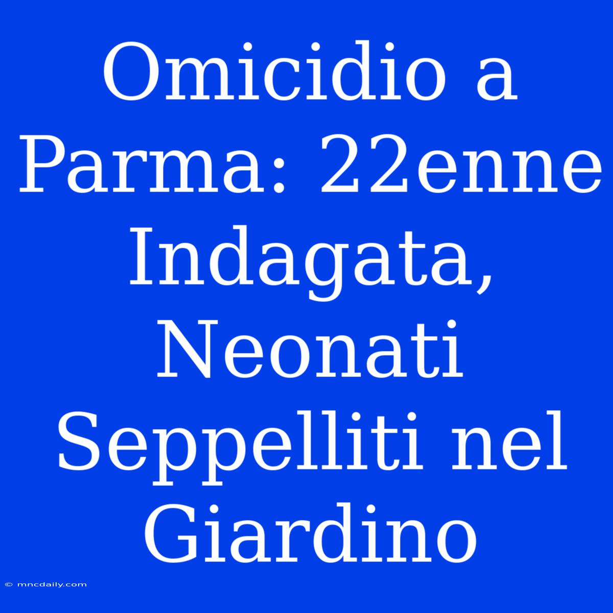 Omicidio A Parma: 22enne Indagata, Neonati Seppelliti Nel Giardino