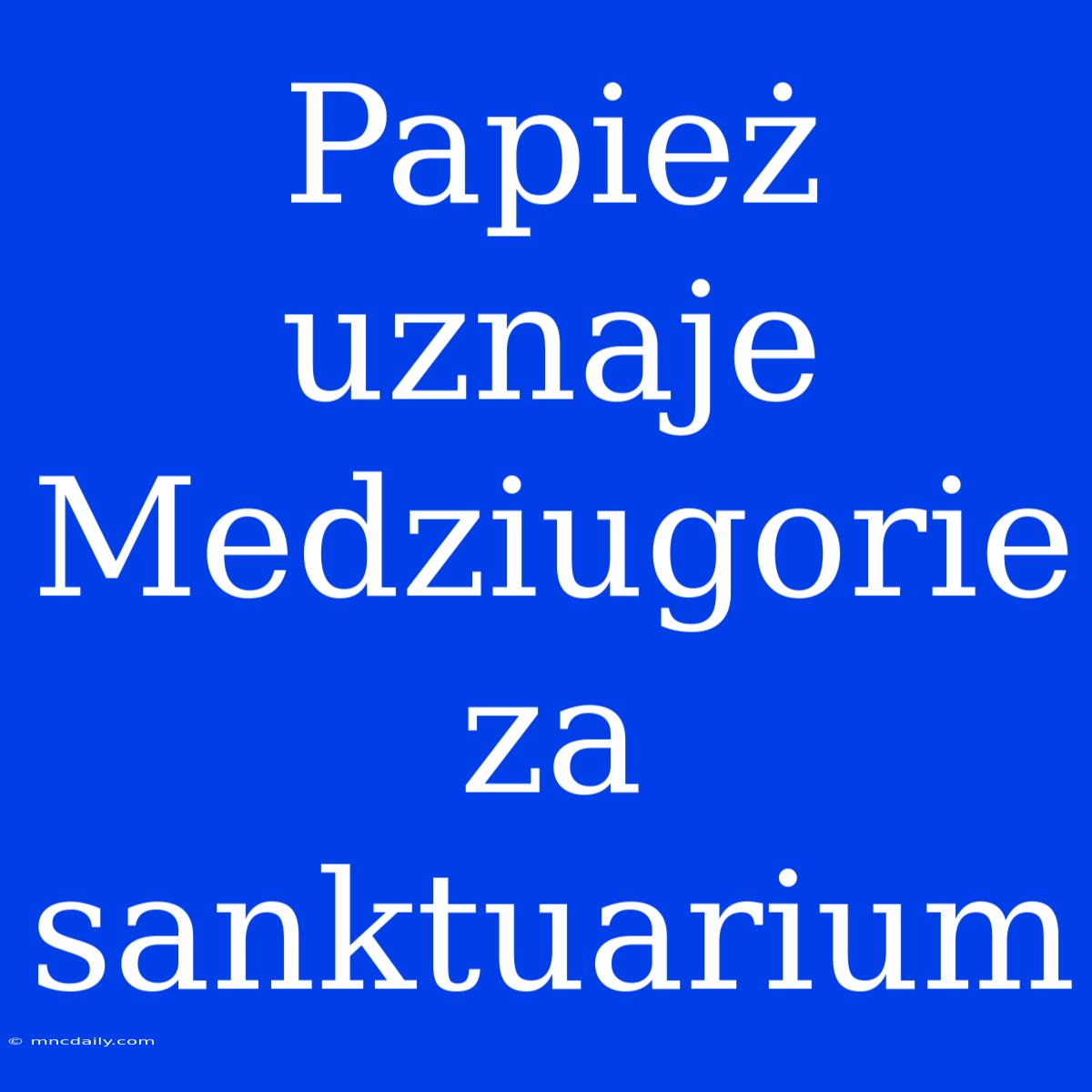 Papież Uznaje Medziugorie Za Sanktuarium 