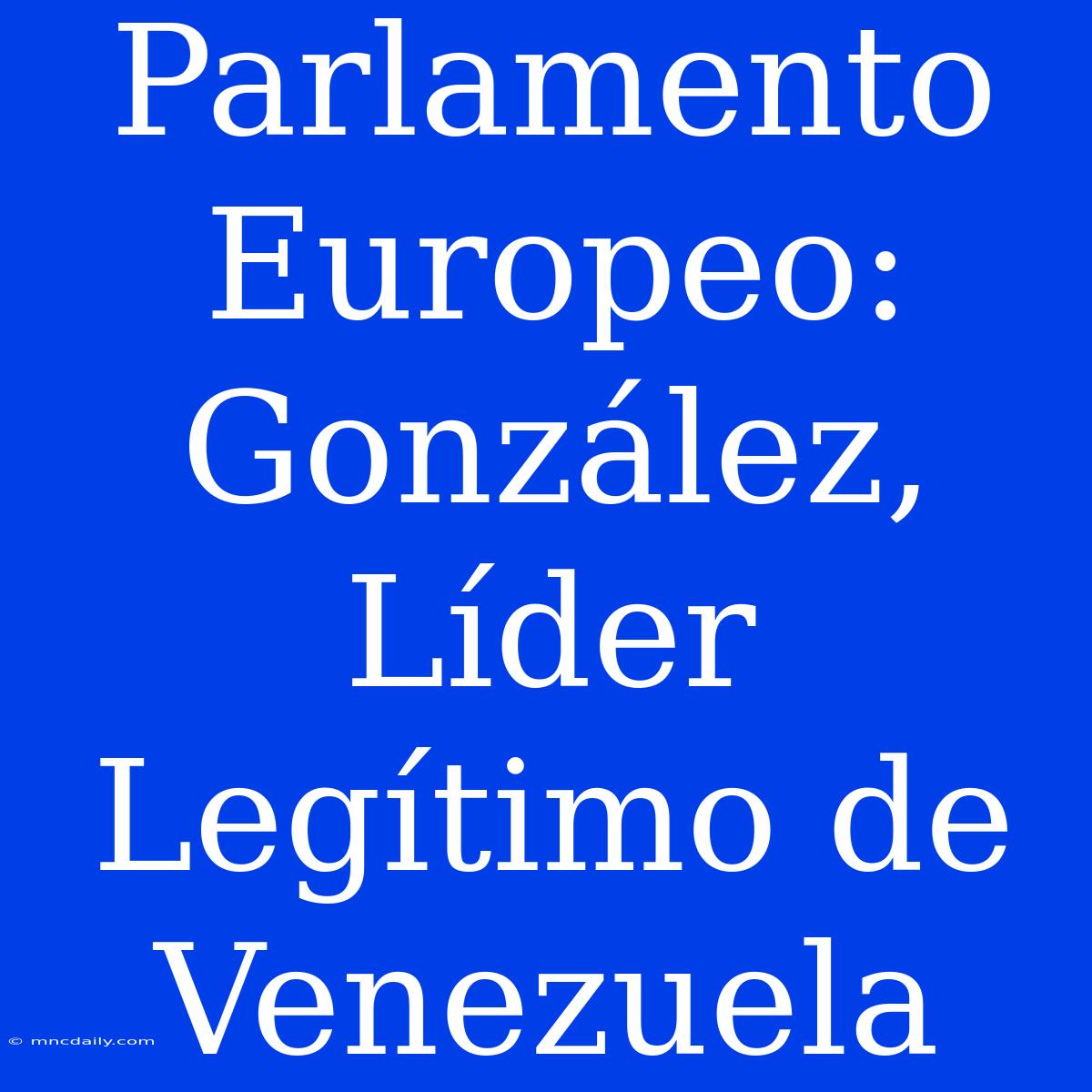 Parlamento Europeo: González, Líder Legítimo De Venezuela 