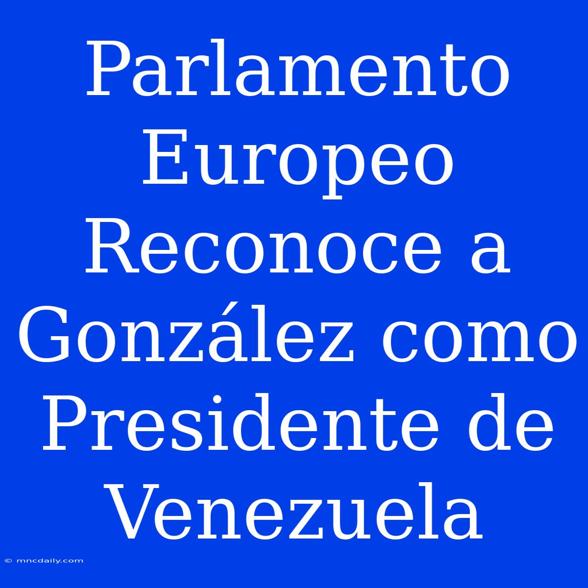 Parlamento Europeo Reconoce A González Como Presidente De Venezuela