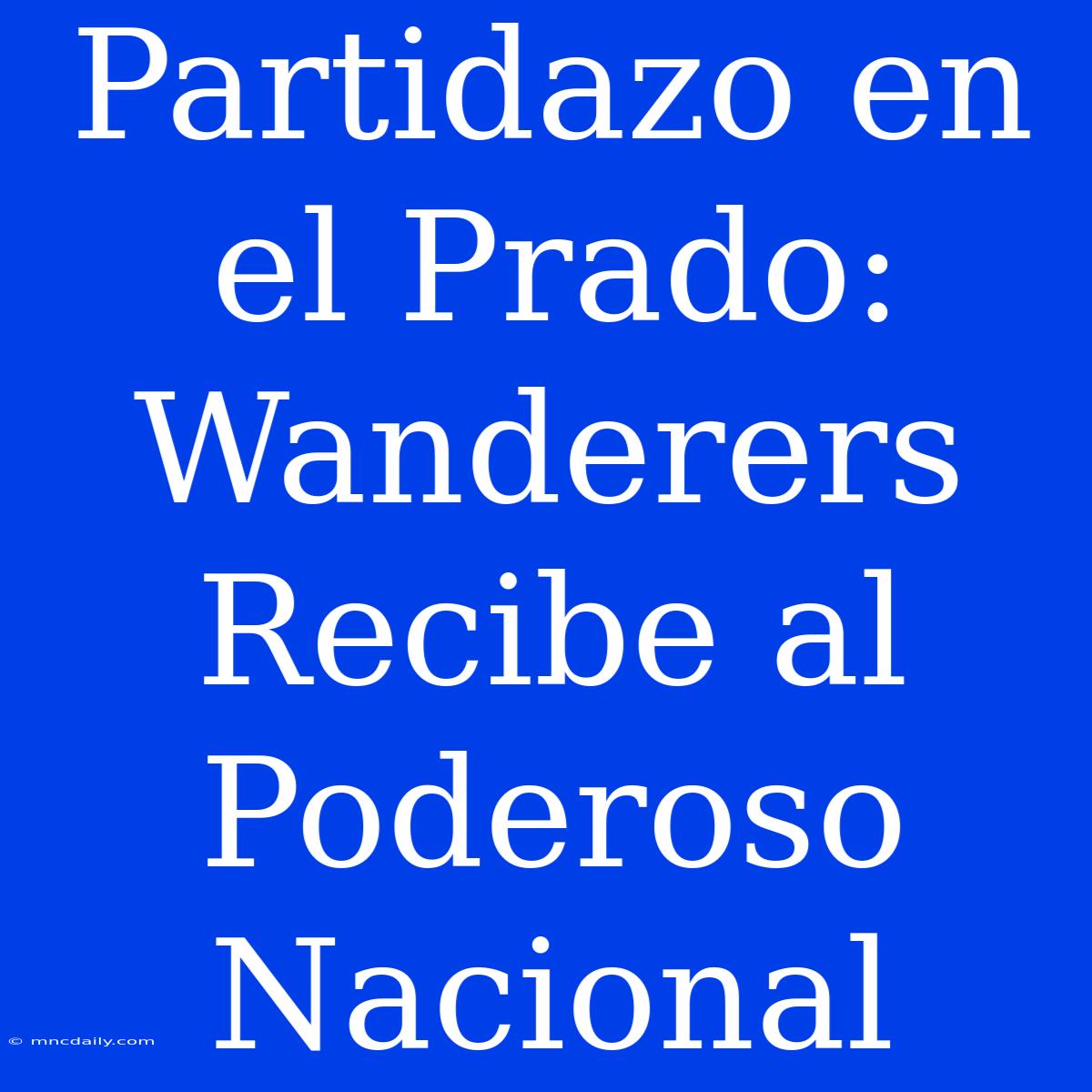 Partidazo En El Prado: Wanderers Recibe Al Poderoso Nacional