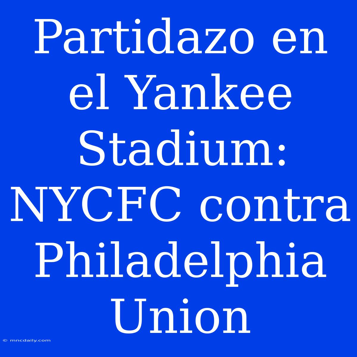 Partidazo En El Yankee Stadium: NYCFC Contra Philadelphia Union