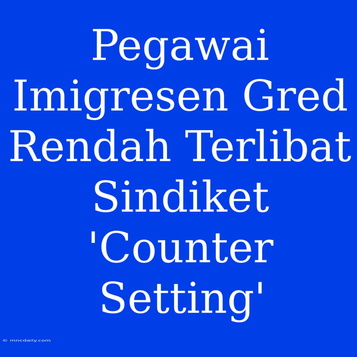 Pegawai Imigresen Gred Rendah Terlibat Sindiket 'Counter Setting'