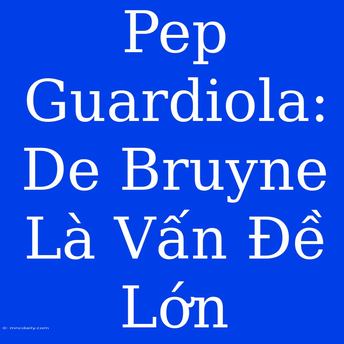 Pep Guardiola: De Bruyne Là Vấn Đề Lớn