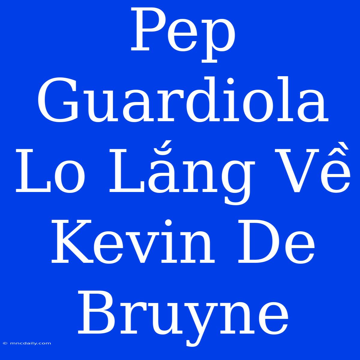 Pep Guardiola Lo Lắng Về Kevin De Bruyne