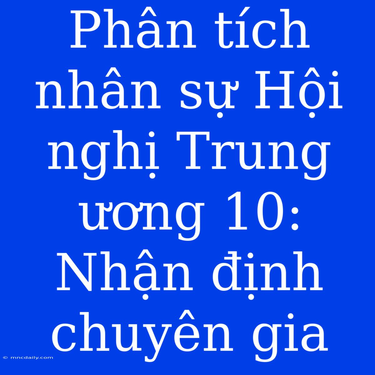 Phân Tích Nhân Sự Hội Nghị Trung Ương 10: Nhận Định Chuyên Gia