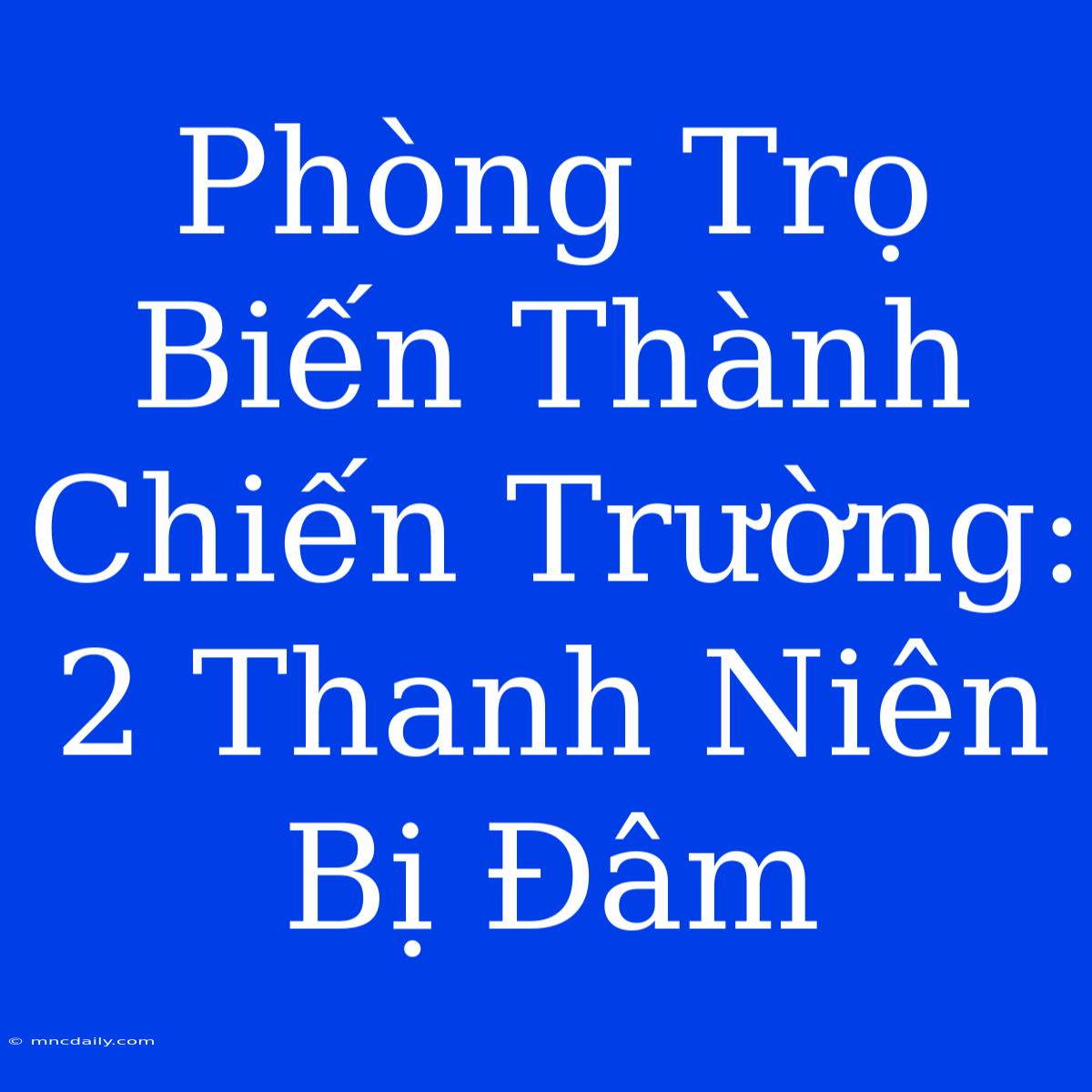 Phòng Trọ Biến Thành Chiến Trường: 2 Thanh Niên Bị Đâm