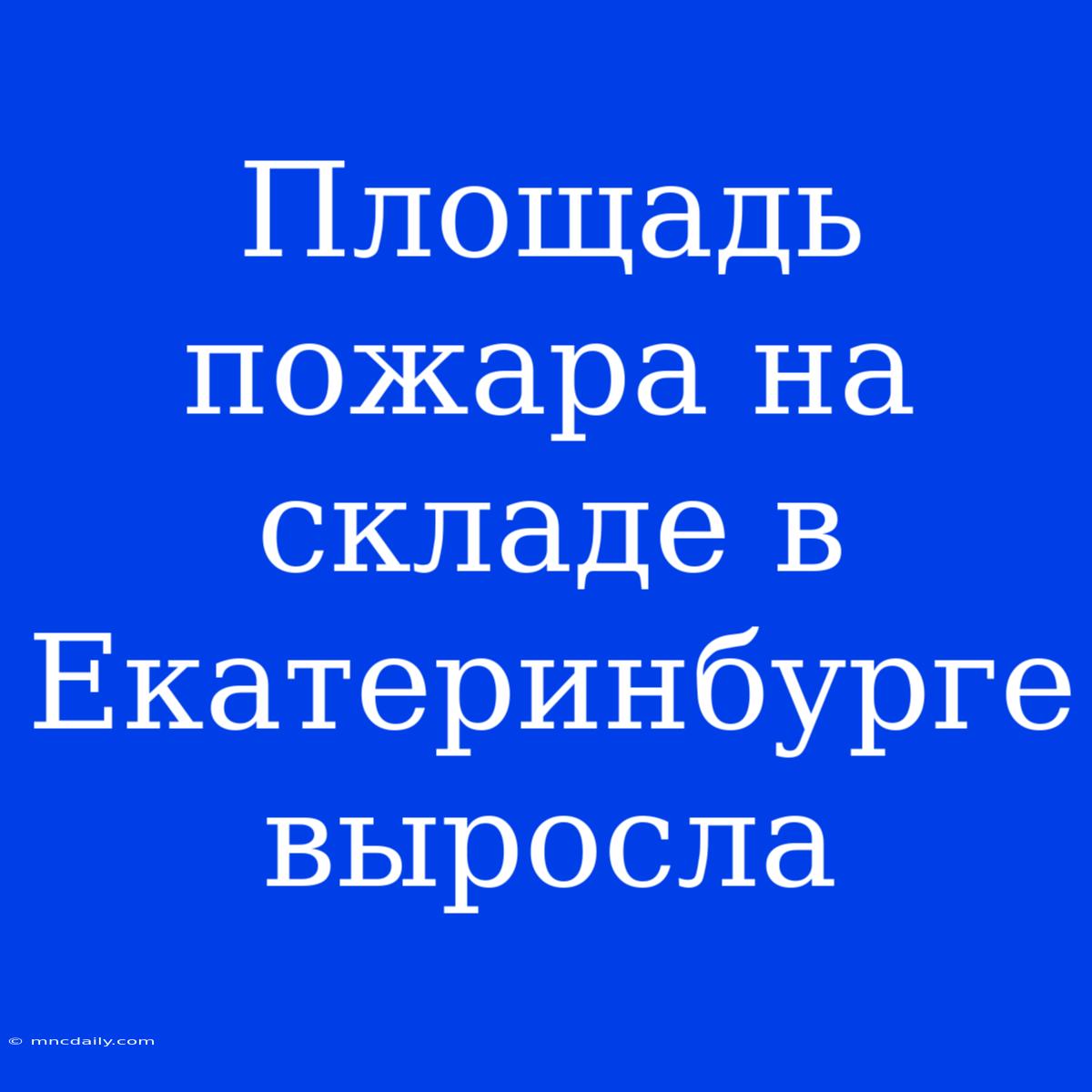 Площадь Пожара На Складе В Екатеринбурге Выросла